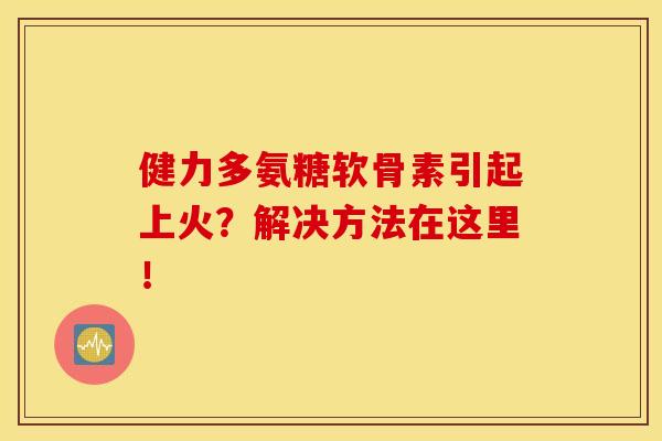 健力多氨糖软骨素引起上火？解决方法在这里！