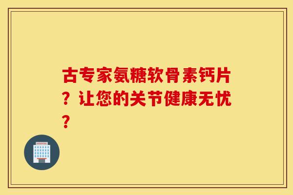 古专家氨糖软骨素钙片？让您的关节健康无忧？