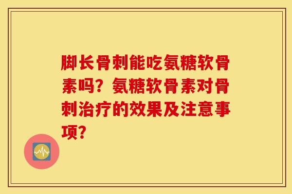 脚长骨刺能吃氨糖软骨素吗？氨糖软骨素对骨刺治疗的效果及注意事项？