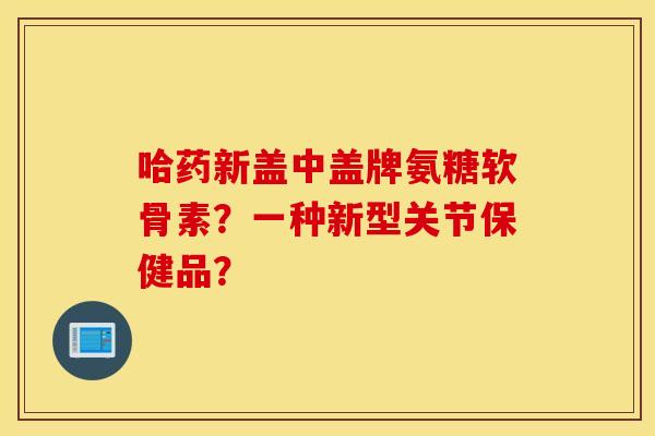 哈药新盖中盖牌氨糖软骨素？一种新型关节保健品？