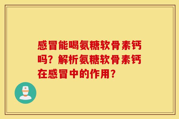 感冒能喝氨糖软骨素钙吗？解析氨糖软骨素钙在感冒中的作用？