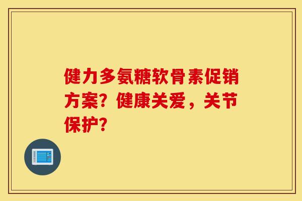 健力多氨糖软骨素促销方案？健康关爱，关节保护？