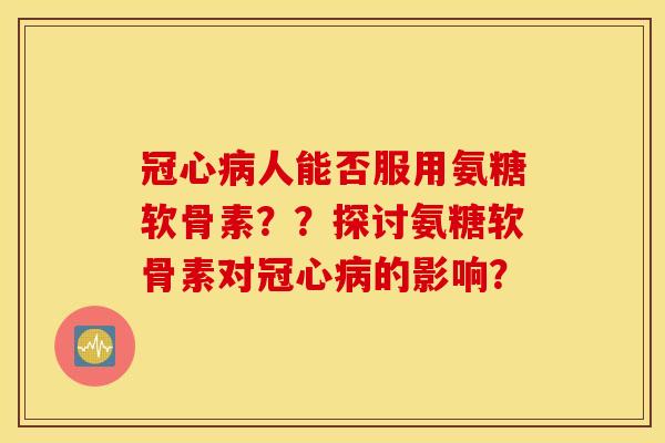 冠心病人能否服用氨糖软骨素??探讨氨糖软骨素对冠心病的影响? 冠心病人能否服用氨糖软骨素??探讨氨糖软骨素对冠心病的影响?
