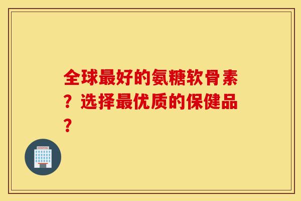 全球最好的氨糖软骨素?选择最优质的保健品? 全球最好的氨糖软骨素?选择最优质的保健品?