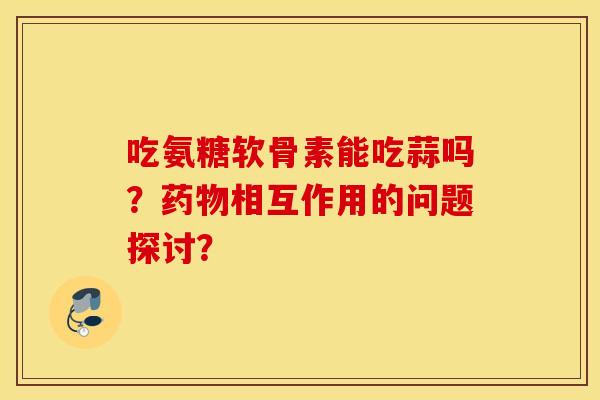 吃氨糖软骨素能吃蒜吗？药物相互作用的问题探讨？