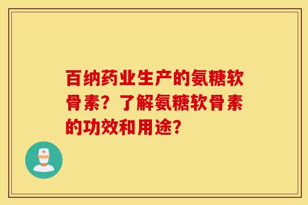 百纳药业生产的氨糖软骨素？了解氨糖软骨素的功效和用途？