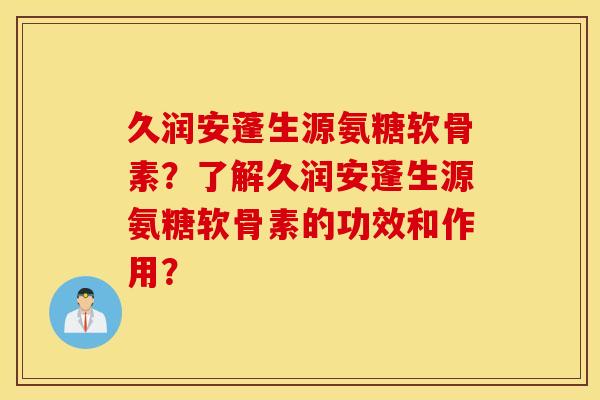 久润安蓬生源氨糖软骨素?了解久润安蓬生源氨糖软骨素的功效和作用? 久润安蓬生源氨糖软骨素?了解久润安蓬生源氨糖软骨素的功效和作用?