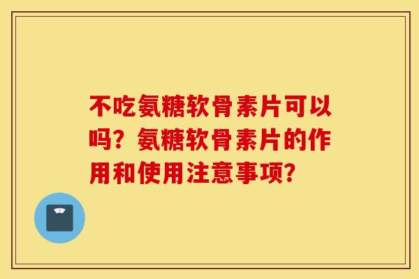 不吃氨糖软骨素片可以吗？氨糖软骨素片的作用和使用注意事项？