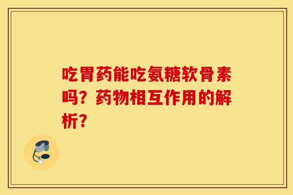 吃胃药能吃氨糖软骨素吗?药物相互作用的解析? 吃胃药能吃氨糖软骨素吗?药物相互作用的解析?