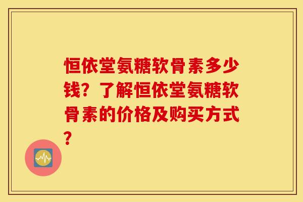 恒依堂氨糖软骨素多少钱？了解恒依堂氨糖软骨素的价格及购买方式？