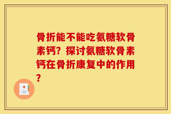 骨折能不能吃氨糖软骨素钙?探讨氨糖软骨素钙在骨折康复中的作用? 骨折能不能吃氨糖软骨素钙?探讨氨糖软骨素钙在骨折康复中的作用?