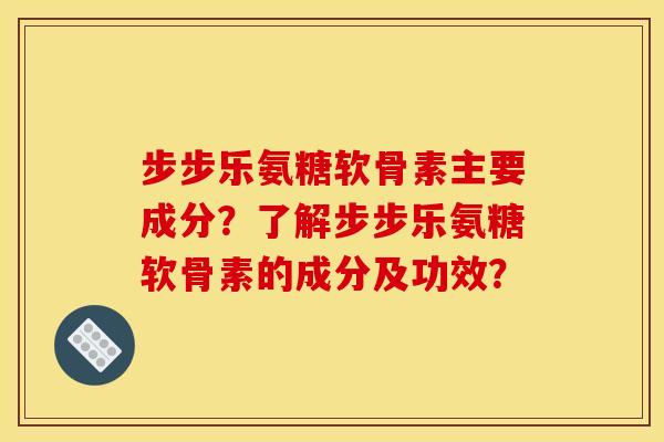 步步乐氨糖软骨素主要成分？了解步步乐氨糖软骨素的成分及功效？