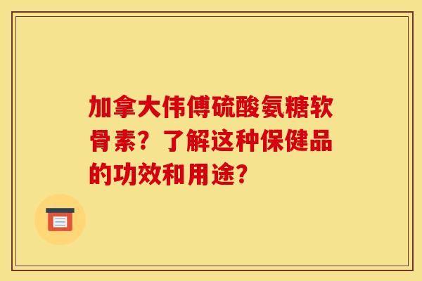 加拿大伟傅硫酸氨糖软骨素？了解这种保健品的功效和用途？