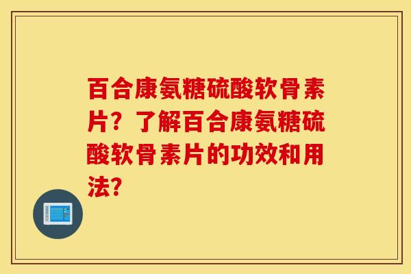 百合康氨糖硫酸软骨素片？了解百合康氨糖硫酸软骨素片的功效和用法？