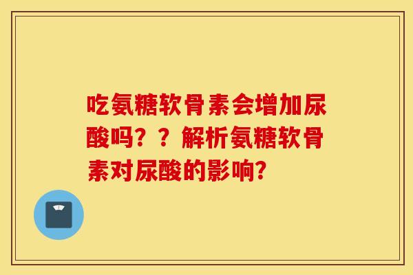 吃氨糖软骨素会增加尿酸吗??解析氨糖软骨素对尿酸的影响? 吃氨糖软骨素会增加尿酸吗??解析氨糖软骨素对尿酸的影响?