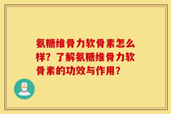 氨糖维骨力软骨素怎么样?了解氨糖维骨力软骨素的功效与作用? 氨糖维骨力软骨素怎么样?了解氨糖维骨力软骨素的功效与作用?