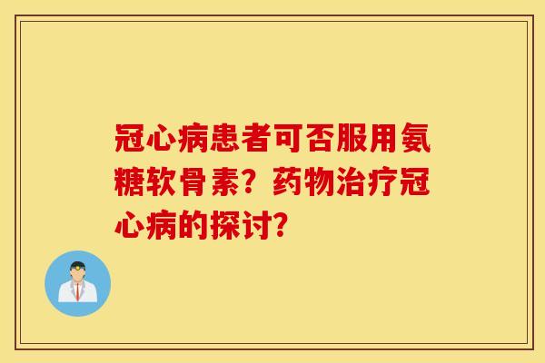 冠心病患者可否服用氨糖软骨素?药物治疗冠心病的探讨? 冠心病患者可否服用氨糖软骨素?药物治疗冠心病的探讨?