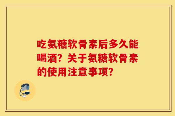 吃氨糖软骨素后多久能喝酒？关于氨糖软骨素的使用注意事项？