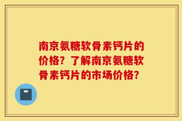 南京氨糖软骨素钙片的价格？了解南京氨糖软骨素钙片的市场价格？