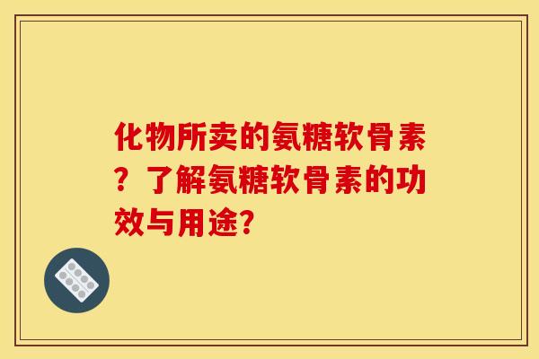 化物所卖的氨糖软骨素？了解氨糖软骨素的功效与用途？