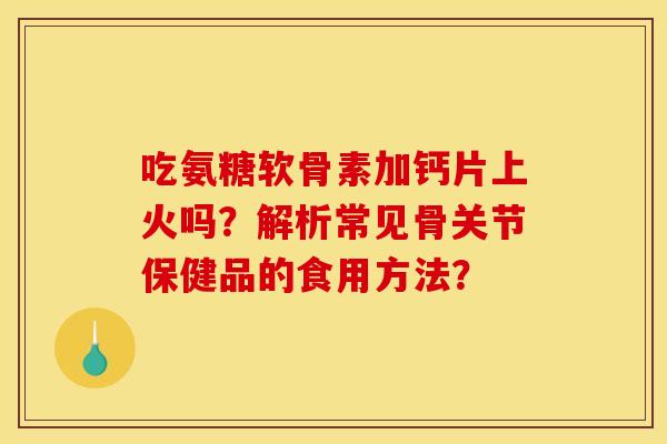 吃氨糖软骨素加钙片上火吗？解析常见骨关节保健品的食用方法？