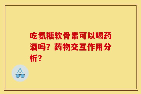 吃氨糖软骨素可以喝药酒吗?药物交互作用分析? 吃氨糖软骨素可以喝药酒吗?药物交互作用分析?