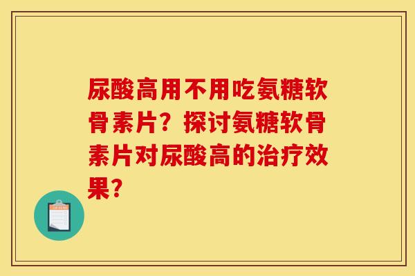 尿酸高用不用吃氨糖软骨素片？探讨氨糖软骨素片对尿酸高的治疗效果？