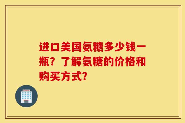 进口美国氨糖多少钱一瓶？了解氨糖的价格和购买方式？