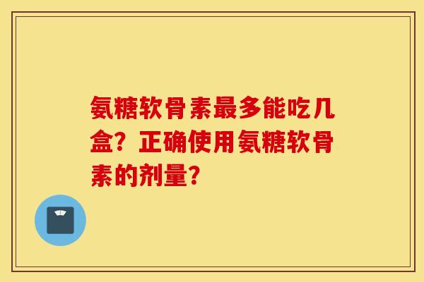 氨糖软骨素最多能吃几盒？正确使用氨糖软骨素的剂量？