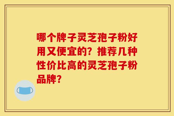 哪个牌子灵芝孢子粉好用又便宜的？推荐几种性价比高的灵芝孢子粉品牌？