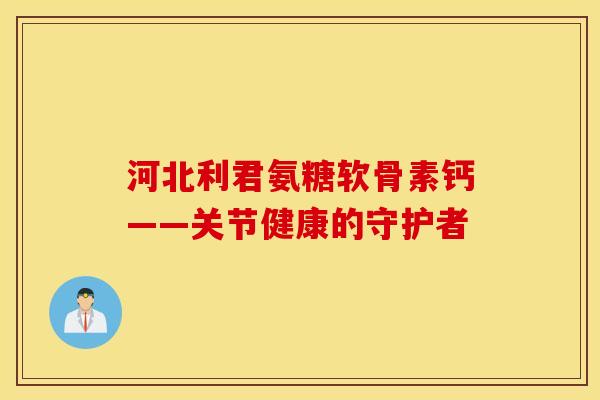 河北利君氨糖软骨素钙——关节健康的守护者 河北利君氨糖软骨素钙——关节健康的守护者