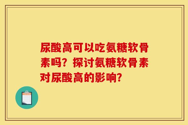 尿酸高可以吃氨糖软骨素吗？探讨氨糖软骨素对尿酸高的影响？