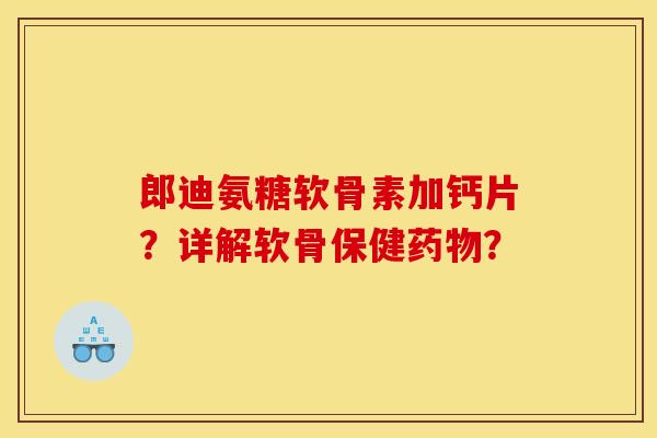郎迪氨糖软骨素加钙片？详解软骨保健药物？
