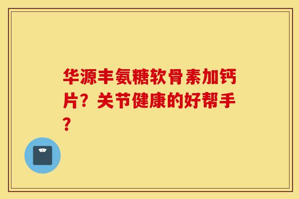 华源丰氨糖软骨素加钙片?关节健康的好帮手? 华源丰氨糖软骨素加钙片?关节健康的好帮手?