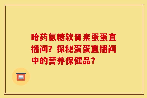 哈药氨糖软骨素蛋蛋直播间？探秘蛋蛋直播间中的营养保健品？