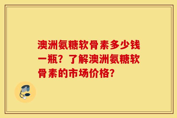 澳洲氨糖软骨素多少钱一瓶？了解澳洲氨糖软骨素的市场价格？