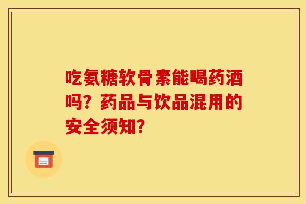 吃氨糖软骨素能喝药酒吗？药品与饮品混用的安全须知？
