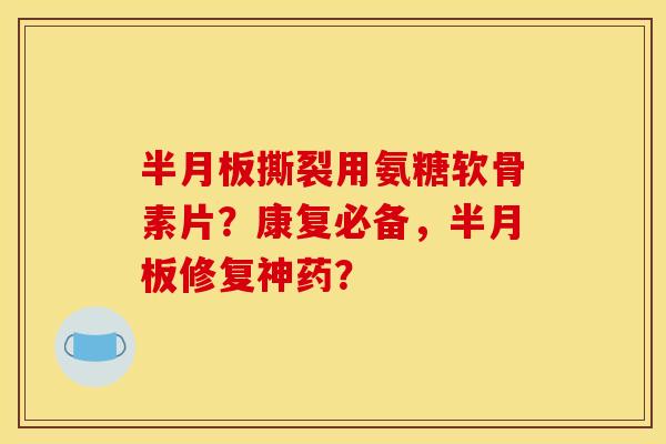 半月板撕裂用氨糖软骨素片?康复必备,半月板修复神药? 半月板撕裂用氨糖软骨素片?康复必备,半月板修复神药?