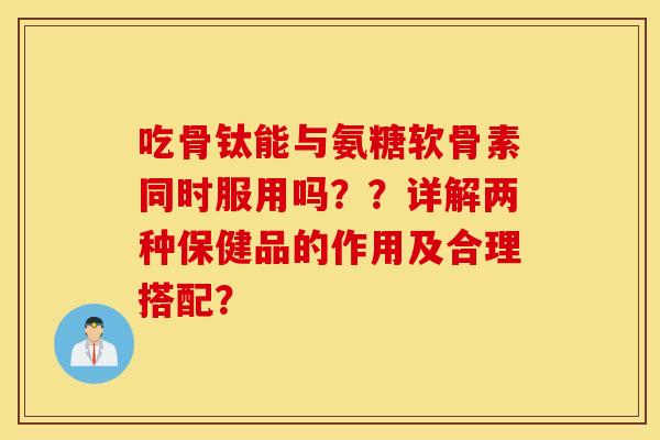 吃骨钛能与氨糖软骨素同时服用吗？？详解两种保健品的作用及合理搭配？
