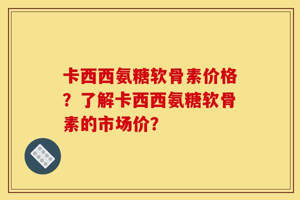 卡西西氨糖软骨素价格？了解卡西西氨糖软骨素的市场价？