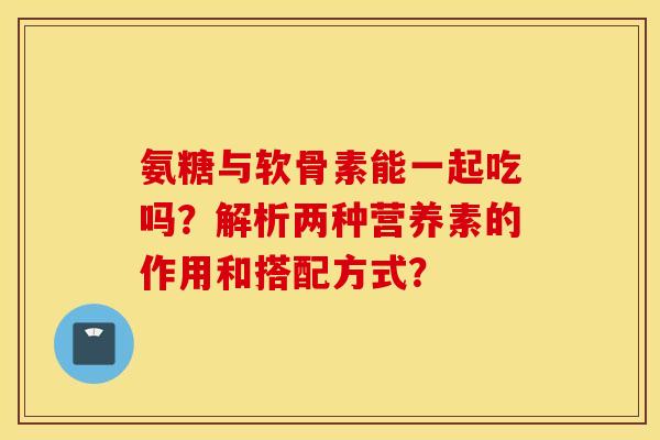 氨糖与软骨素能一起吃吗?解析两种营养素的作用和搭配方式? 氨糖与软骨素能一起吃吗?解析两种营养素的作用和搭配方式?