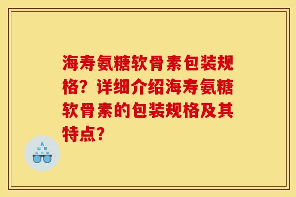 海寿氨糖软骨素包装规格?详细介绍海寿氨糖软骨素的包装规格及其特点? 海寿氨糖软骨素包装规格?详细介绍海寿氨糖软骨素的包装规格及其特点?