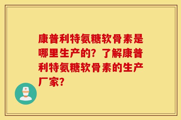 康普利特氨糖软骨素是哪里生产的？了解康普利特氨糖软骨素的生产厂家？