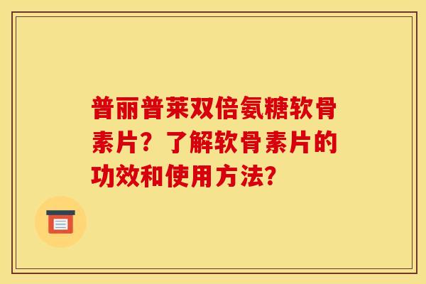普丽普莱双倍氨糖软骨素片？了解软骨素片的功效和使用方法？