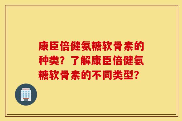 康臣倍健氨糖软骨素的种类?了解康臣倍健氨糖软骨素的不同类型? 康臣倍健氨糖软骨素的种类?了解康臣倍健氨糖软骨素的不同类型?