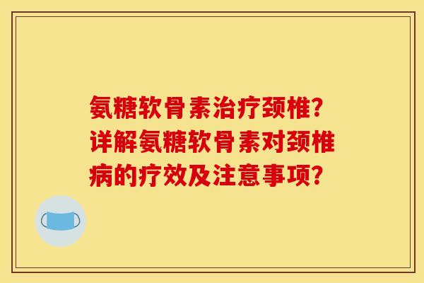氨糖软骨素治疗颈椎？详解氨糖软骨素对颈椎病的疗效及注意事项？