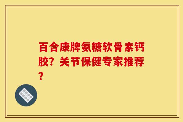百合康牌氨糖软骨素钙胶？关节保健专家推荐？