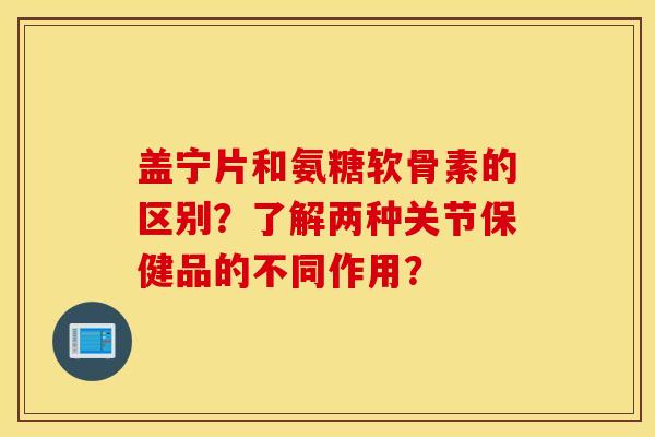 盖宁片和氨糖软骨素的区别？了解两种关节保健品的不同作用？