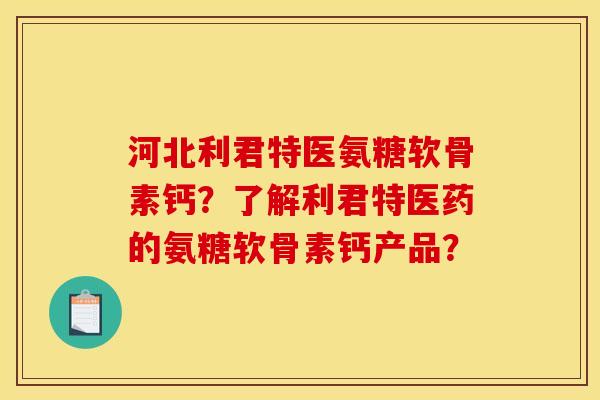 河北利君特医氨糖软骨素钙？了解利君特医药的氨糖软骨素钙产品？
