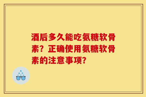 酒后多久能吃氨糖软骨素？正确使用氨糖软骨素的注意事项？